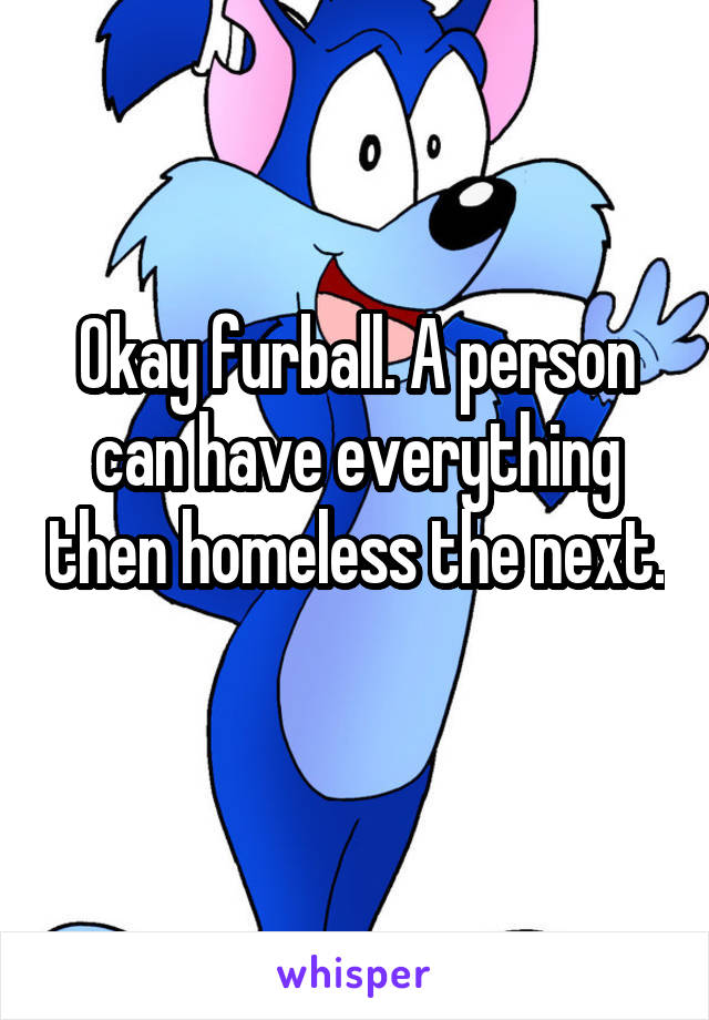 Okay furball. A person can have everything then homeless the next. 