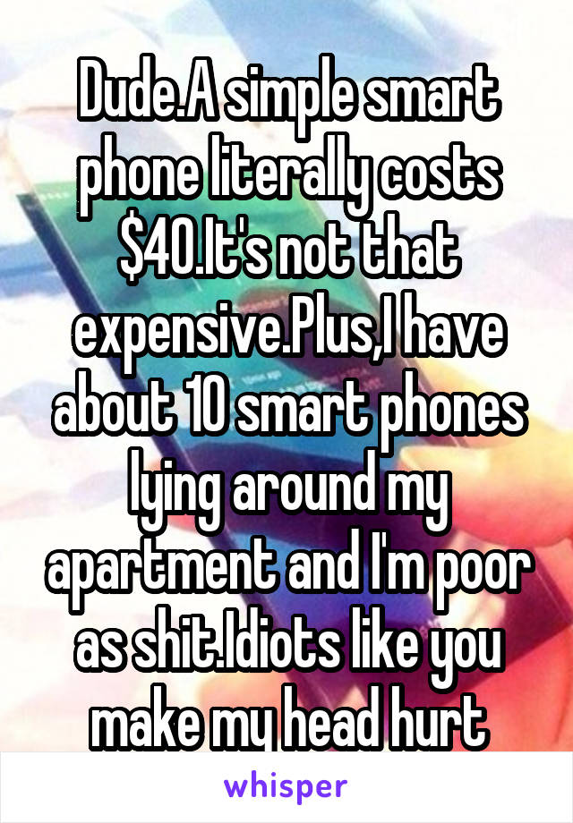 Dude.A simple smart phone literally costs $40.It's not that expensive.Plus,I have about 10 smart phones lying around my apartment and I'm poor as shit.Idiots like you make my head hurt