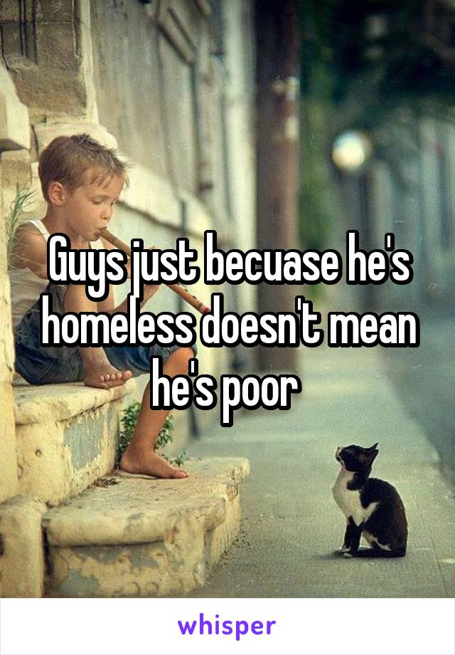 Guys just becuase he's homeless doesn't mean he's poor 