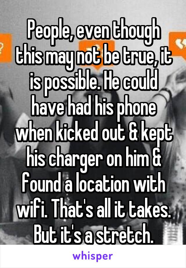 People, even though this may not be true, it is possible. He could have had his phone when kicked out & kept his charger on him & found a location with wifi. That's all it takes. But it's a stretch.