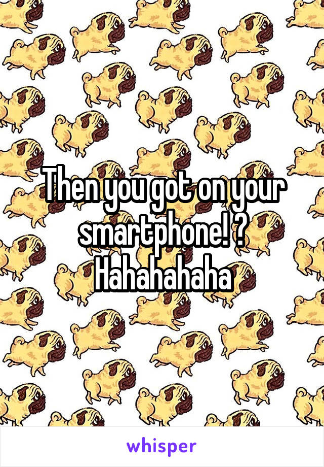 Then you got on your smartphone! ? Hahahahaha