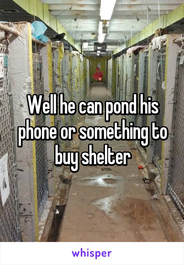 Well he can pond his phone or something to buy shelter