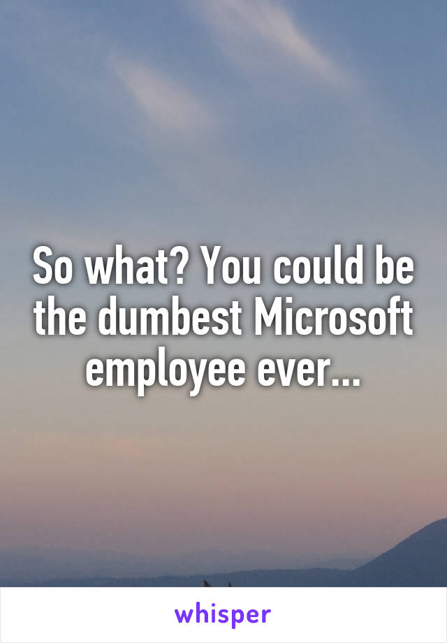 So what? You could be the dumbest Microsoft employee ever...