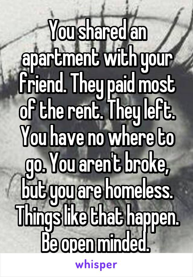 You shared an apartment with your friend. They paid most of the rent. They left. You have no where to go. You aren't broke, but you are homeless. Things like that happen. Be open minded. 