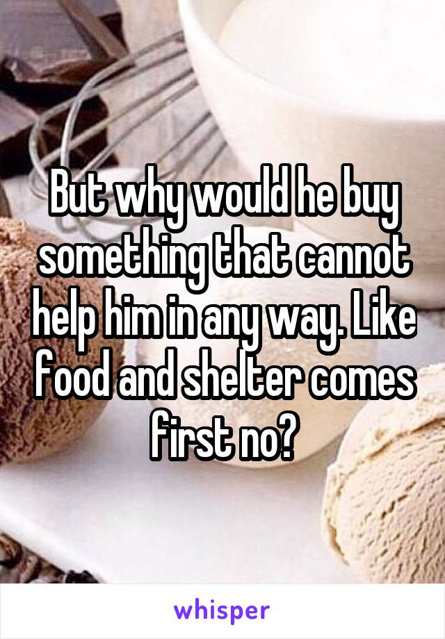 But why would he buy something that cannot help him in any way. Like food and shelter comes first no?