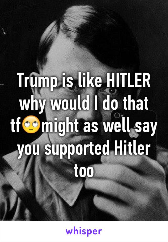 Trump is like HITLER why would I do that tf🙄might as well say you supported Hitler too