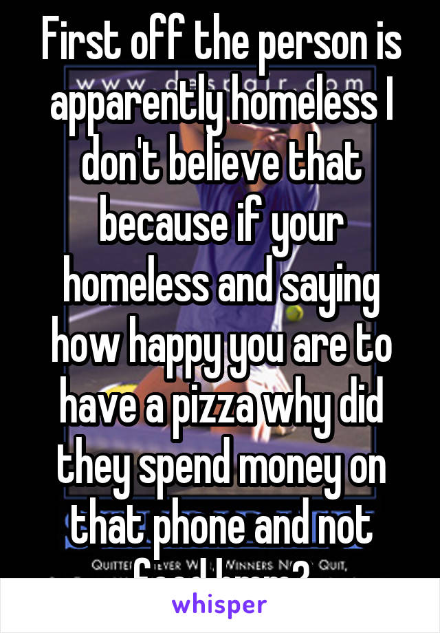 First off the person is apparently homeless I don't believe that because if your homeless and saying how happy you are to have a pizza why did they spend money on that phone and not food hmm?