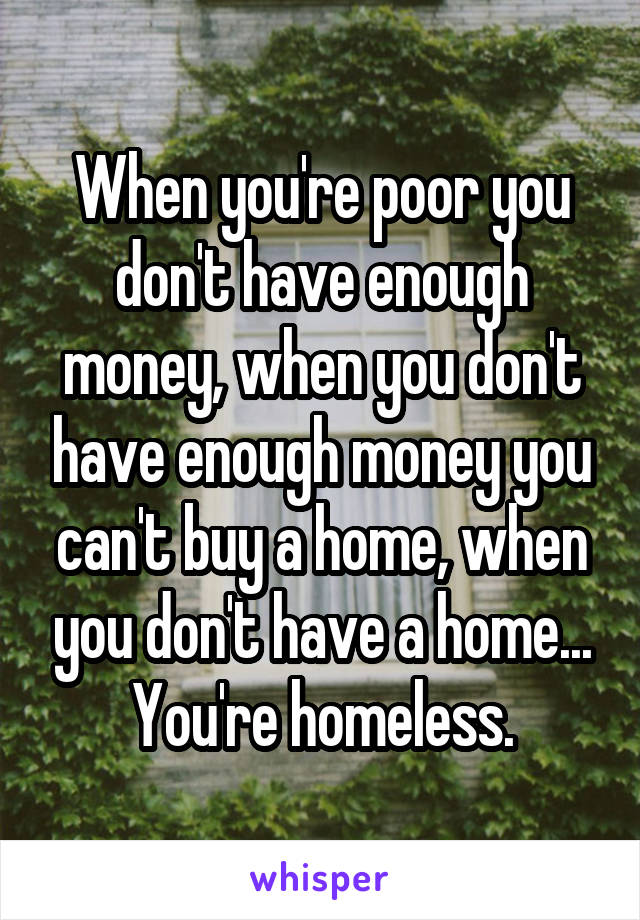 When you're poor you don't have enough money, when you don't have enough money you can't buy a home, when you don't have a home... You're homeless.