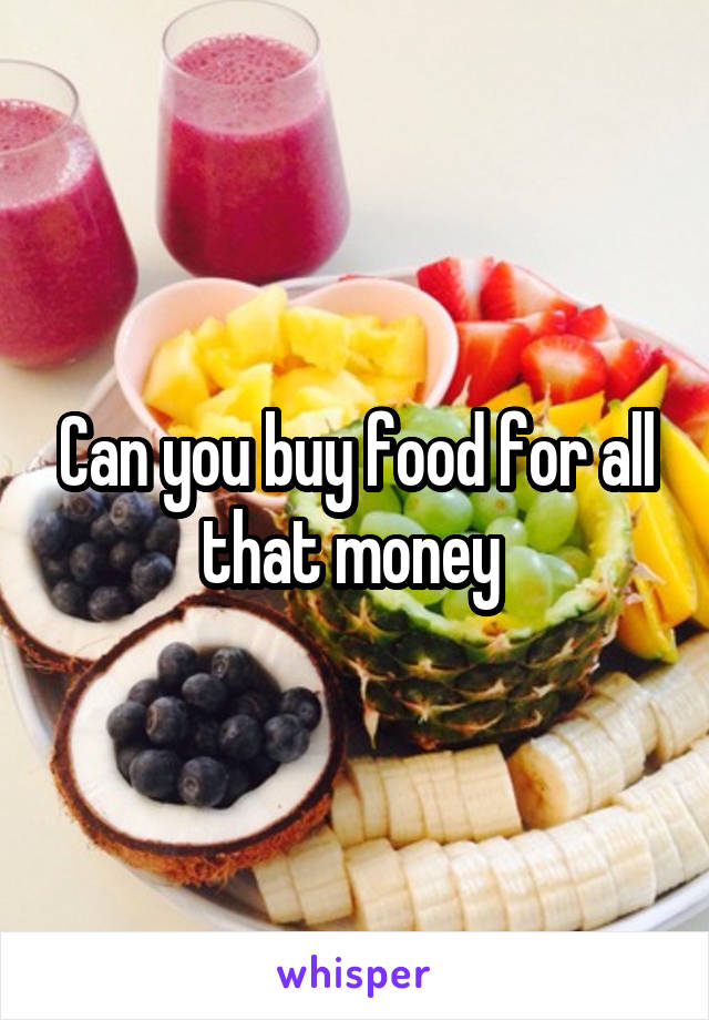 Can you buy food for all that money 