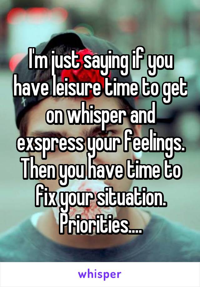 I'm just saying if you have leisure time to get on whisper and exspress your feelings. Then you have time to fix your situation. Priorities....