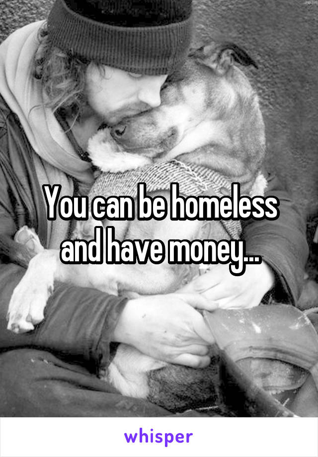 You can be homeless and have money...