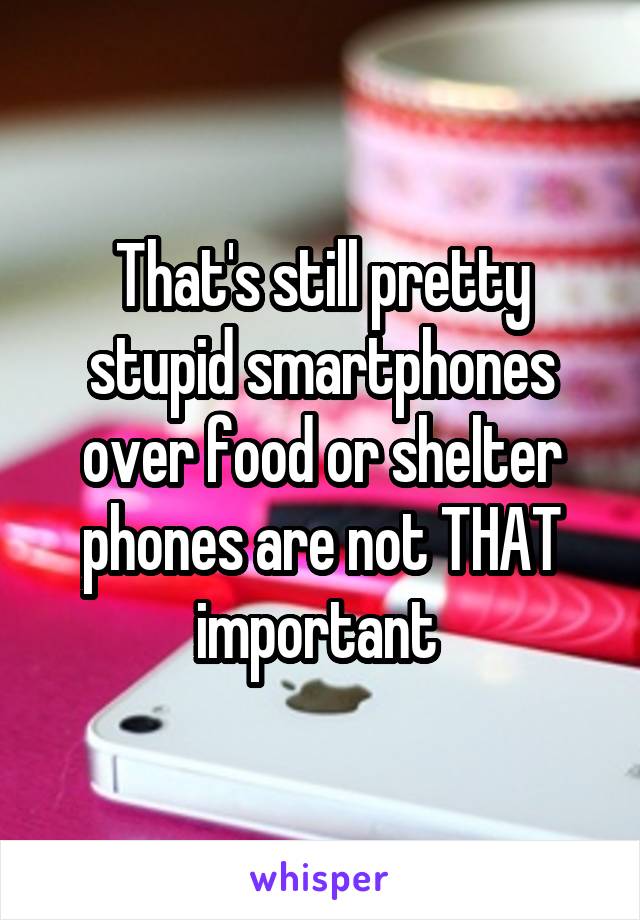 That's still pretty stupid smartphones over food or shelter phones are not THAT important 