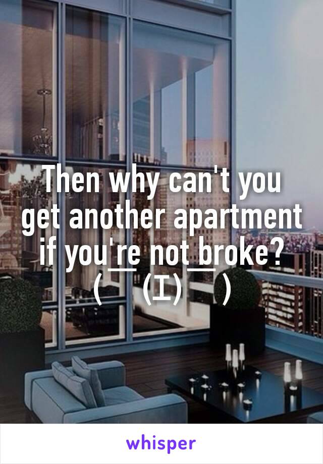 Then why can't you get another apartment if you're not broke? (￣(ｴ)￣)