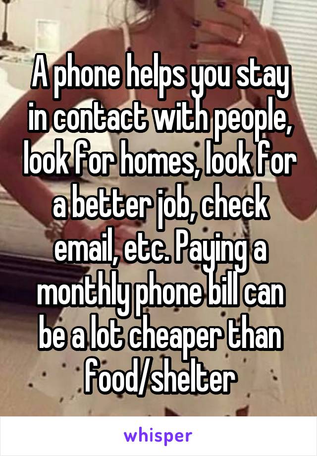 A phone helps you stay in contact with people, look for homes, look for a better job, check email, etc. Paying a monthly phone bill can be a lot cheaper than food/shelter