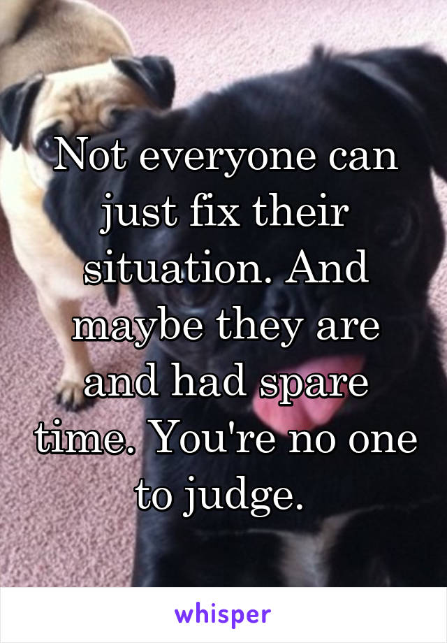 Not everyone can just fix their situation. And maybe they are and had spare time. You're no one to judge. 