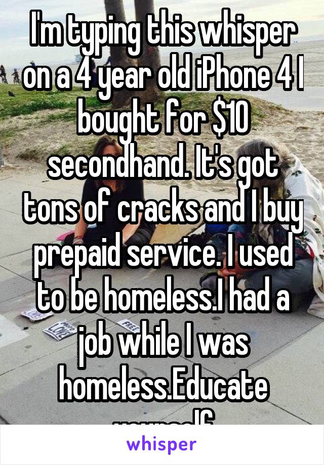 I'm typing this whisper on a 4 year old iPhone 4 I bought for $10 secondhand. It's got tons of cracks and I buy prepaid service. I used to be homeless.I had a job while I was homeless.Educate yourself