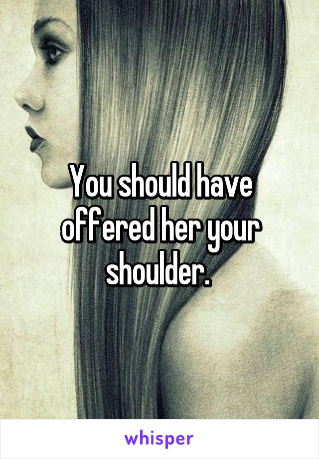 You should have offered her your shoulder. 