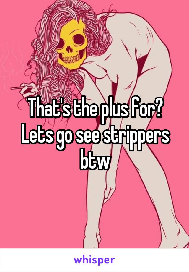 That's the plus for?
Lets go see strippers btw