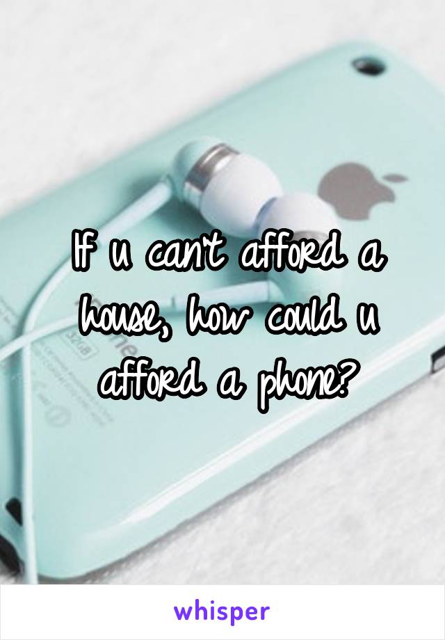 If u can't afford a house, how could u afford a phone?