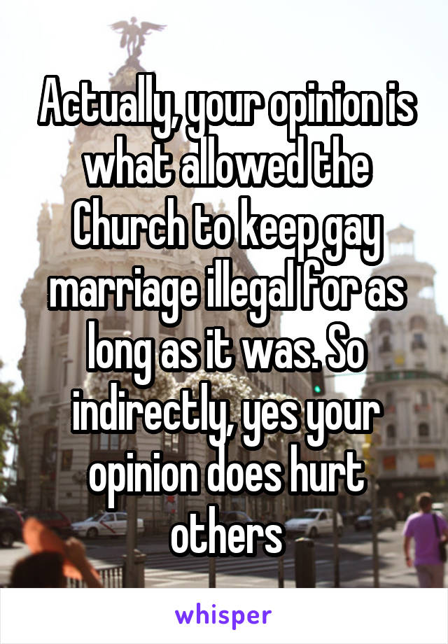 Actually, your opinion is what allowed the Church to keep gay marriage illegal for as long as it was. So indirectly, yes your opinion does hurt others