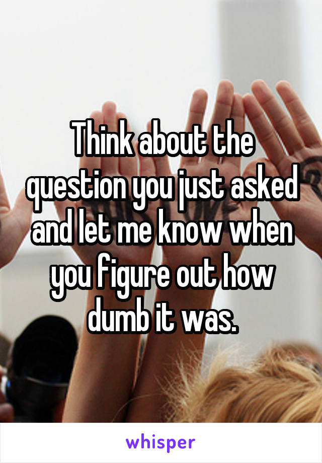 Think about the question you just asked and let me know when you figure out how dumb it was.