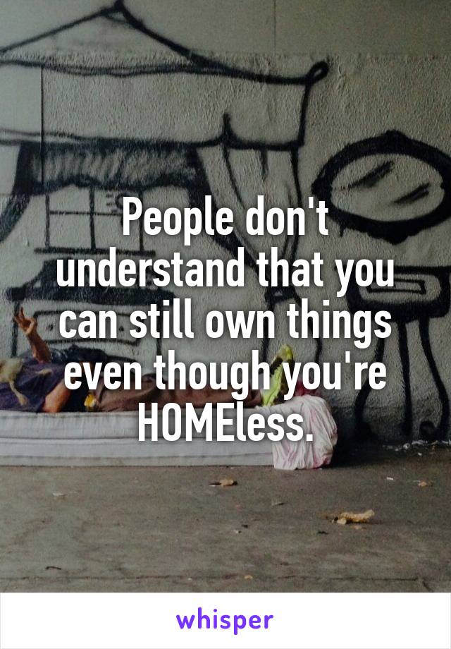 People don't understand that you can still own things even though you're HOMEless.