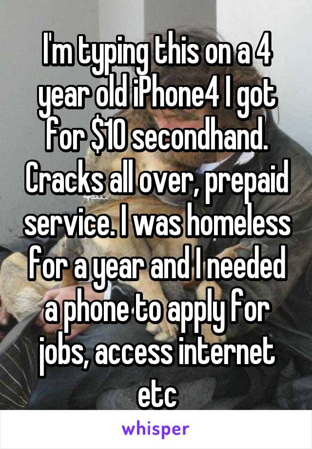 I'm typing this on a 4 year old iPhone4 I got for $10 secondhand. Cracks all over, prepaid service. I was homeless for a year and I needed a phone to apply for jobs, access internet etc