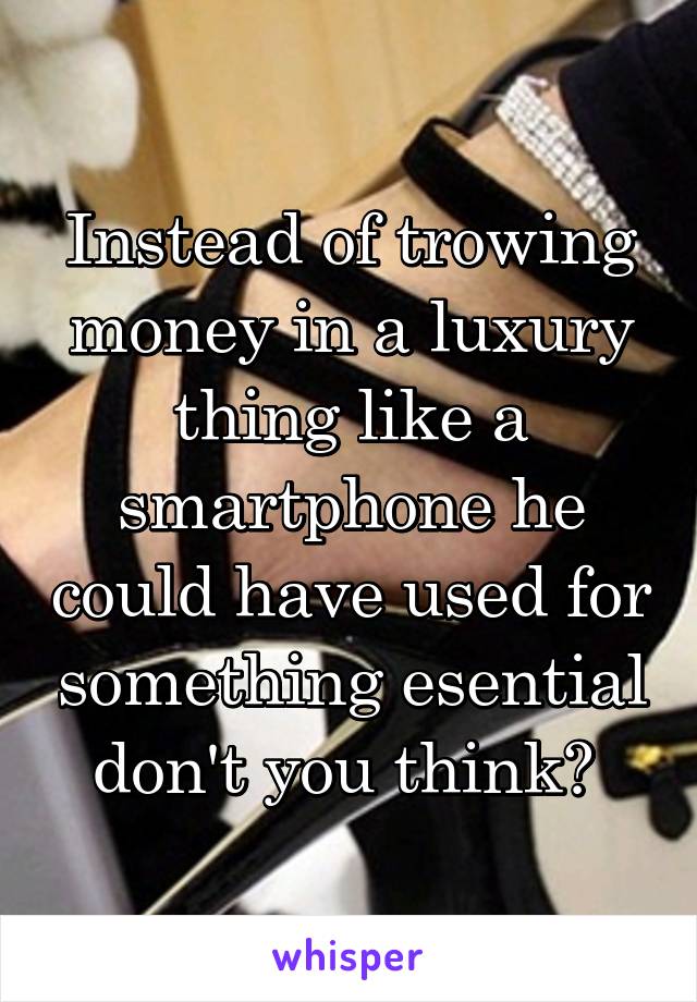 Instead of trowing money in a luxury thing like a smartphone he could have used for something esential don't you think? 