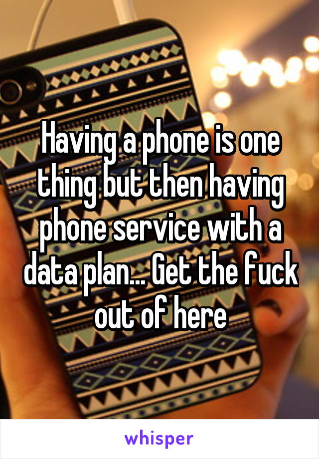 Having a phone is one thing but then having phone service with a data plan... Get the fuck out of here