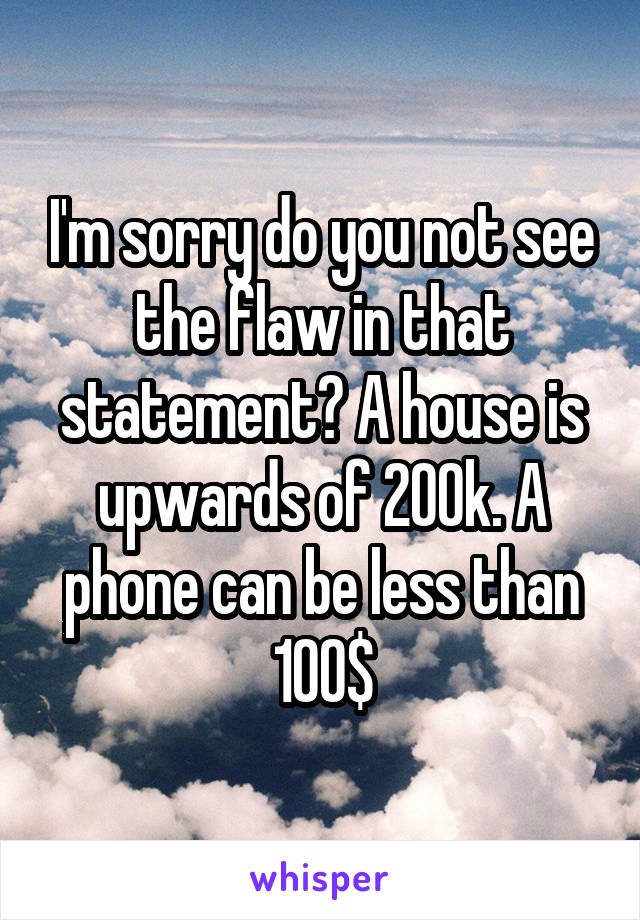 I'm sorry do you not see the flaw in that statement? A house is upwards of 200k. A phone can be less than 100$