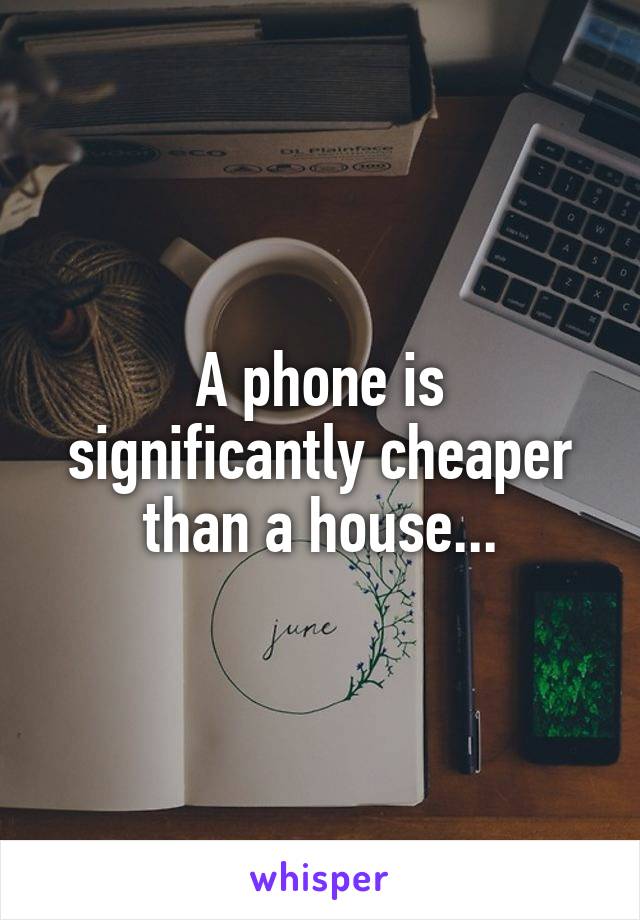 A phone is significantly cheaper than a house...