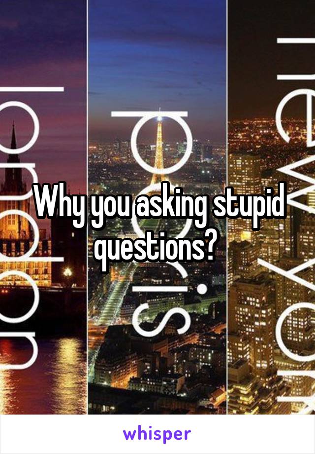 Why you asking stupid questions? 