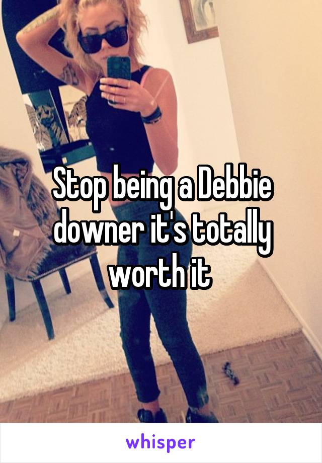 Stop being a Debbie downer it's totally worth it 