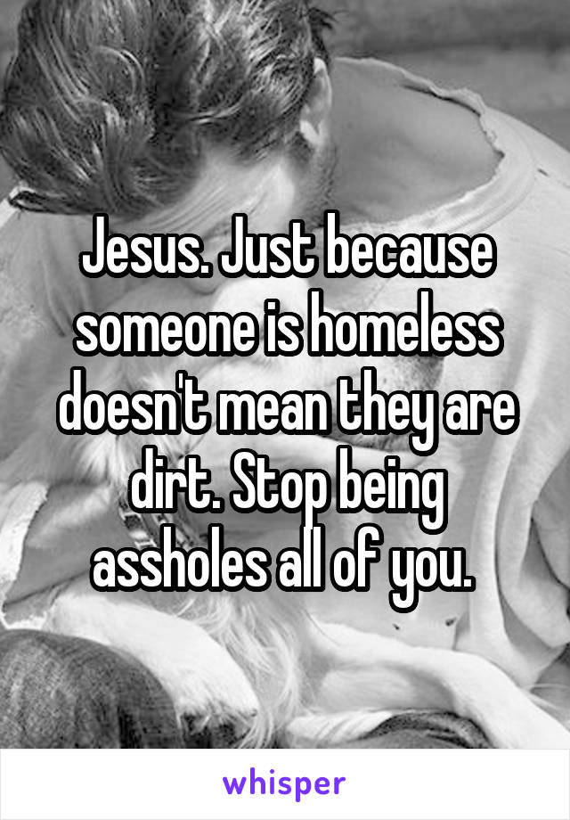 Jesus. Just because someone is homeless doesn't mean they are dirt. Stop being assholes all of you. 