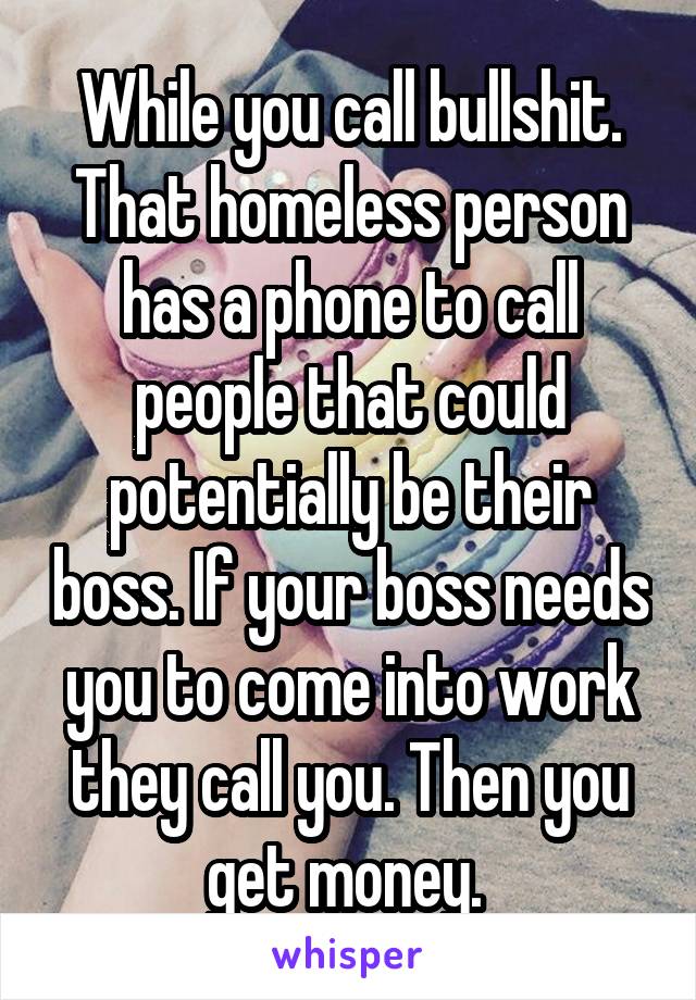 While you call bullshit. That homeless person has a phone to call people that could potentially be their boss. If your boss needs you to come into work they call you. Then you get money. 