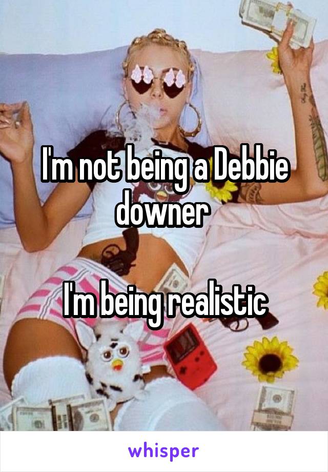 I'm not being a Debbie downer 

I'm being realistic