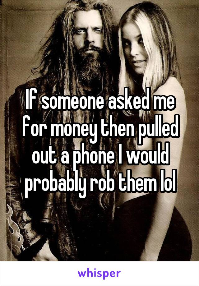 If someone asked me for money then pulled out a phone I would probably rob them lol