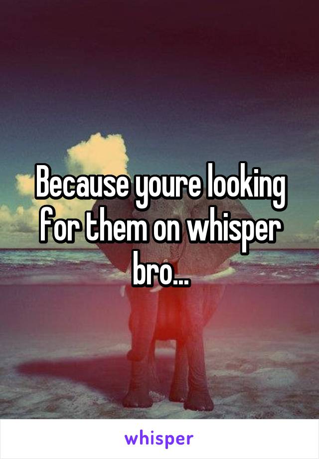 Because youre looking for them on whisper bro...
