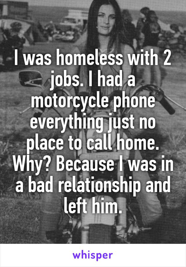 I was homeless with 2 jobs. I had a motorcycle phone everything just no place to call home. Why? Because I was in a bad relationship and left him.