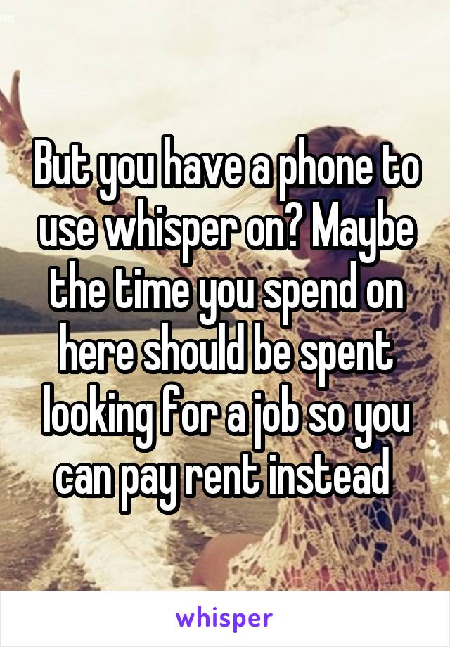 But you have a phone to use whisper on? Maybe the time you spend on here should be spent looking for a job so you can pay rent instead 