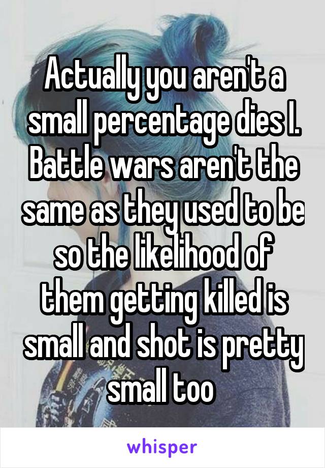 Actually you aren't a small percentage dies I. Battle wars aren't the same as they used to be so the likelihood of them getting killed is small and shot is pretty small too 