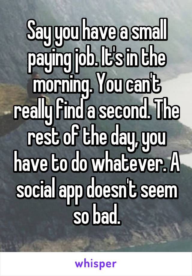 Say you have a small paying job. It's in the morning. You can't really find a second. The rest of the day, you have to do whatever. A social app doesn't seem so bad.
