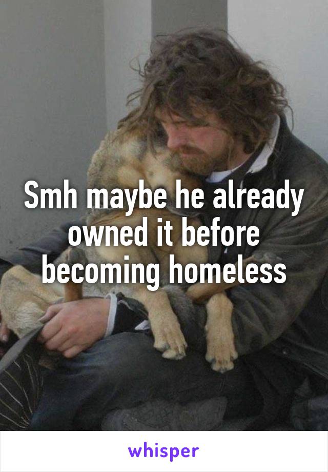 Smh maybe he already owned it before becoming homeless