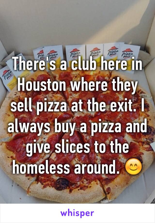 There's a club here in Houston where they sell pizza at the exit. I always buy a pizza and give slices to the homeless around. 😊