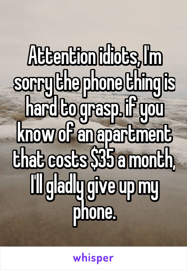 Attention idiots, I'm sorry the phone thing is hard to grasp. if you know of an apartment that costs $35 a month, I'll gladly give up my phone.