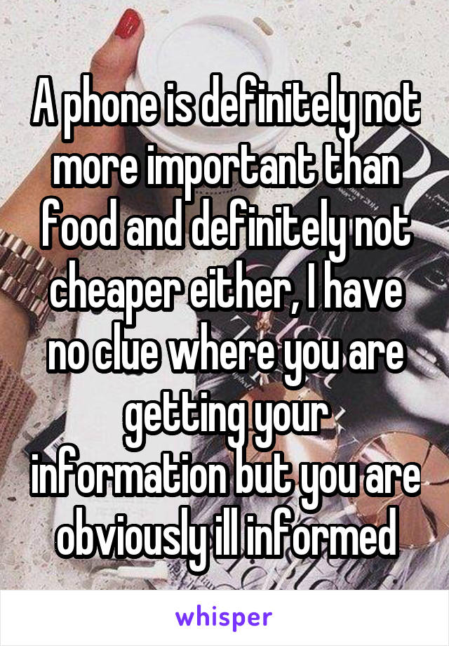 A phone is definitely not more important than food and definitely not cheaper either, I have no clue where you are getting your information but you are obviously ill informed