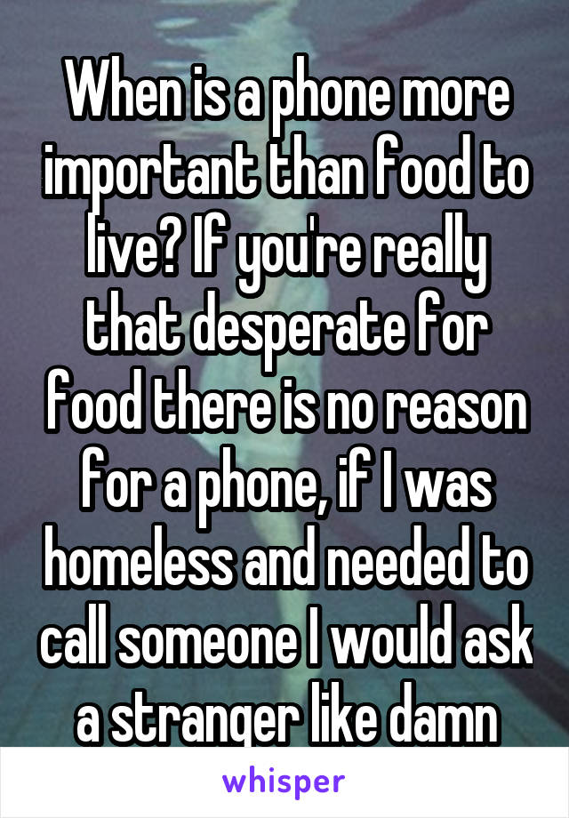 When is a phone more important than food to live? If you're really that desperate for food there is no reason for a phone, if I was homeless and needed to call someone I would ask a stranger like damn