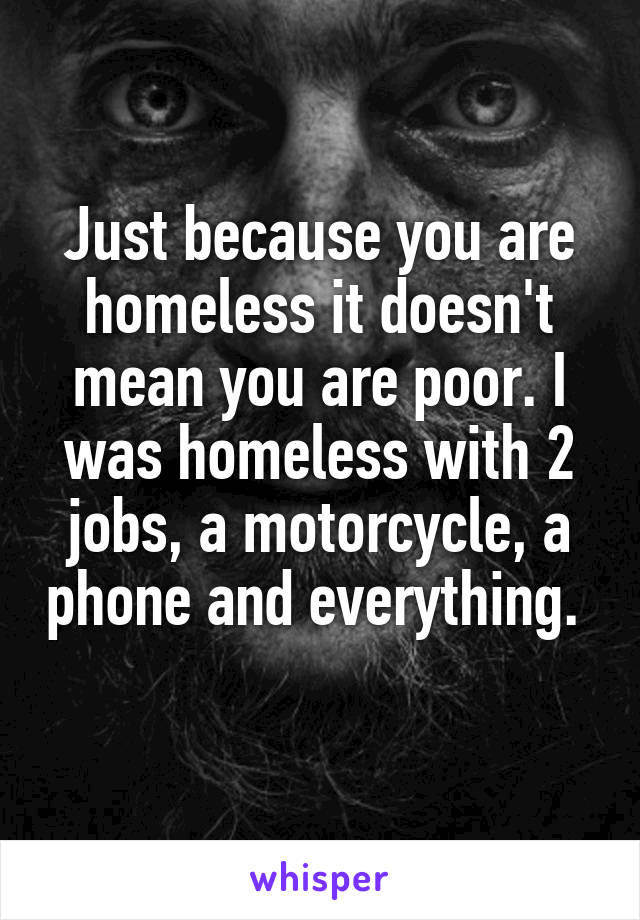 Just because you are homeless it doesn't mean you are poor. I was homeless with 2 jobs, a motorcycle, a phone and everything. 
