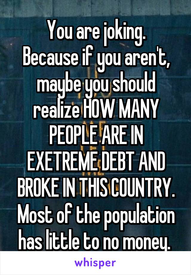 You are joking.
Because if you aren't, maybe you should realize HOW MANY PEOPLE ARE IN EXETREME DEBT AND BROKE IN THIS COUNTRY.
Most of the population has little to no money. 