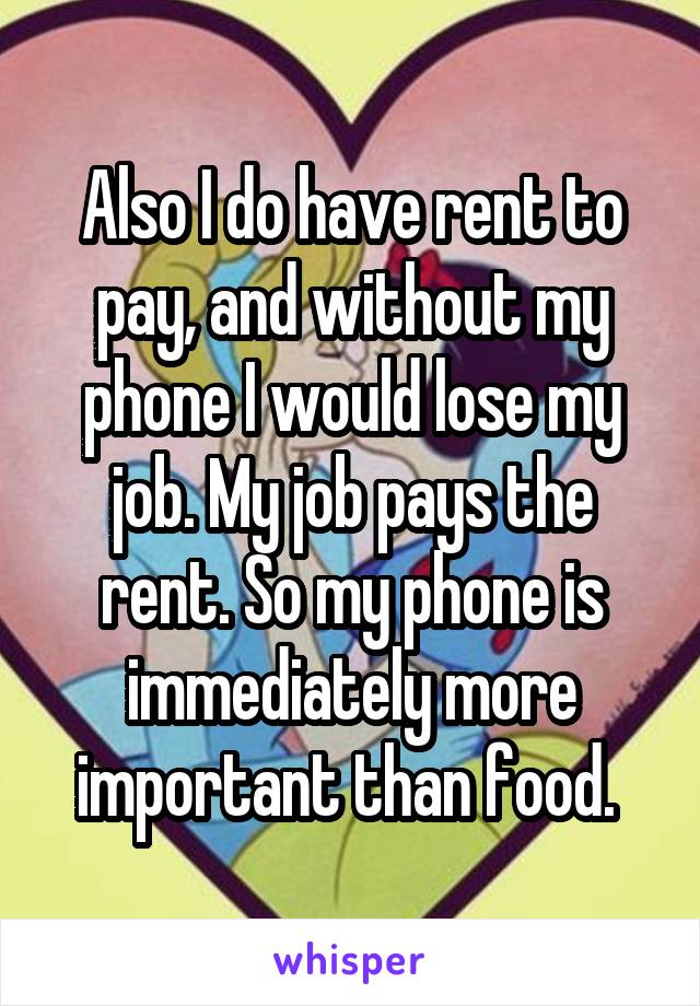 Also I do have rent to pay, and without my phone I would lose my job. My job pays the rent. So my phone is immediately more important than food. 